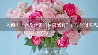 云南大学食堂推出“玫瑰盛宴”，你吃过玫瑰花做的食