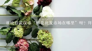 谁晓得武汉市“鲜花批发市场在哪里”呀？拜托了。