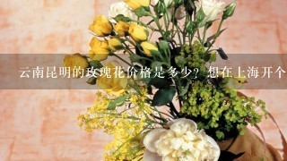 云南昆明的玫瑰花价格是多少？想在上海开个花店，从昆明批发花材划算吗？