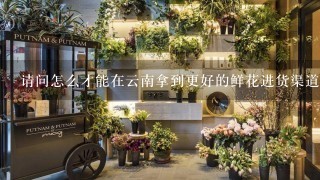 请问怎么才能在云南拿到更好的鲜花进货渠道？
