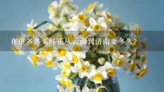 在拼多多买鲜花从云南到济南要多久？