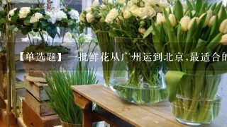 【单选题】1批鲜花从广州运到北京,最适合的运输方式是