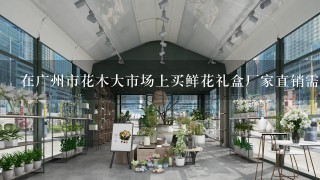 在广州市花木大市场上买鲜花礼盒厂家直销需要注意什么问题呢