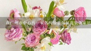 在广州市中心有一家名叫绿意阁鲜花装饰家居用品专营店的花卉商店你想知道他们的地址吗